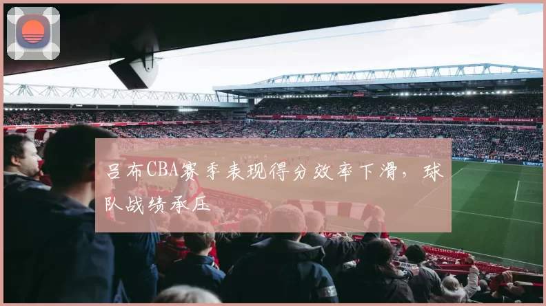 吕布CBA赛季表现得分效率下滑，球队战绩承压