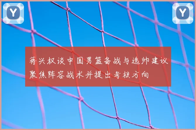 蒋兴权谈中国男篮备战与选帅建议聚焦阵容战术并提出考核方向