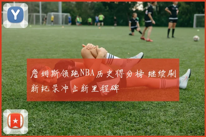 詹姆斯领跑NBA历史得分榜 继续刷新纪录冲击新里程碑