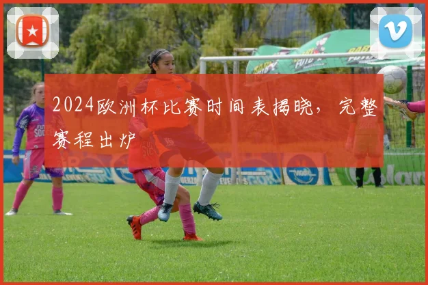 2024欧洲杯比赛时间表揭晓,完整赛程出炉