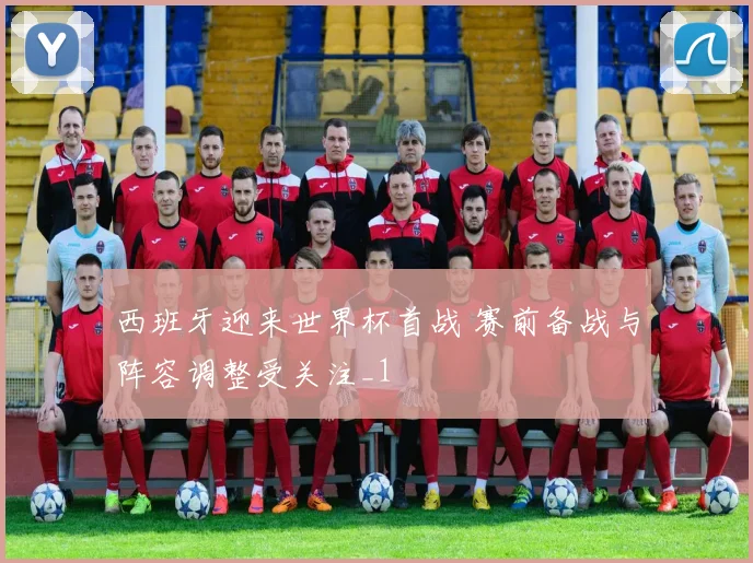 西班牙迎来世界杯首战 赛前备战与阵容调整受关注_1