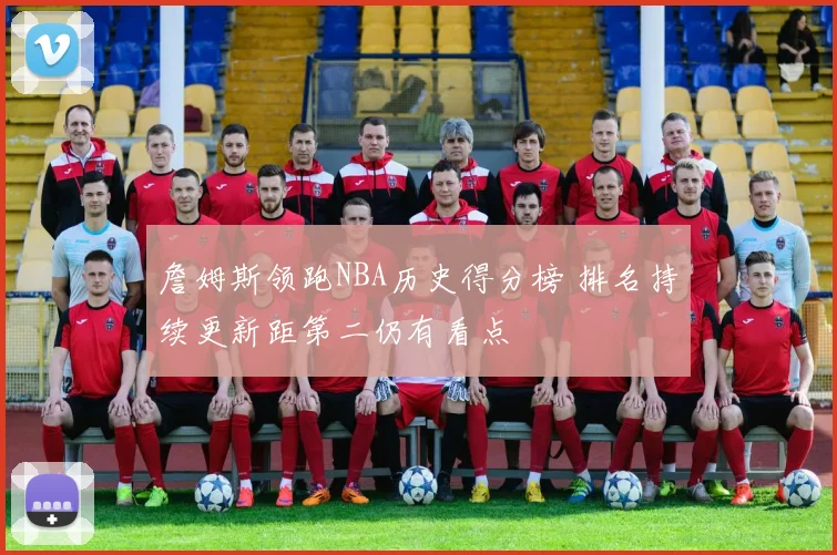 詹姆斯领跑NBA历史得分榜 排名持续更新距第二仍有看点