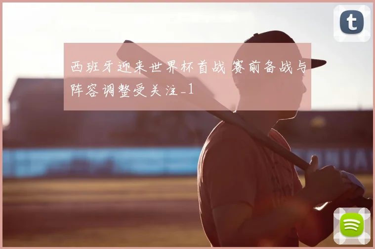 西班牙迎来世界杯首战 赛前备战与阵容调整受关注_1