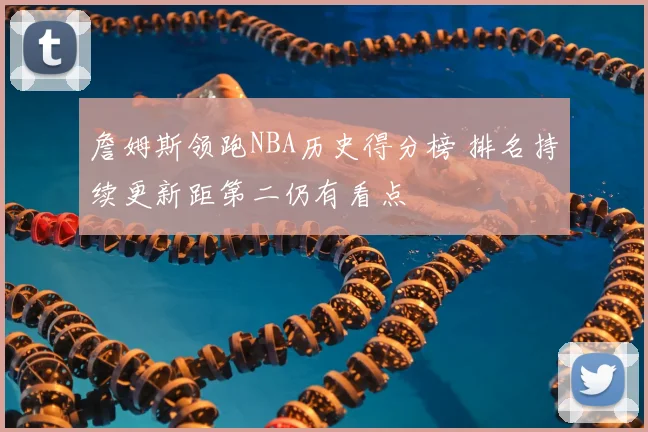 詹姆斯领跑NBA历史得分榜 排名持续更新距第二仍有看点