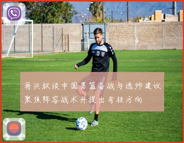 蒋兴权谈中国男篮备战与选帅建议聚焦阵容战术并提出考核方向