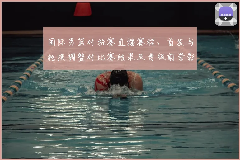 国际男篮对抗赛直播赛程、首发与轮换调整对比赛结果及晋级前景影响